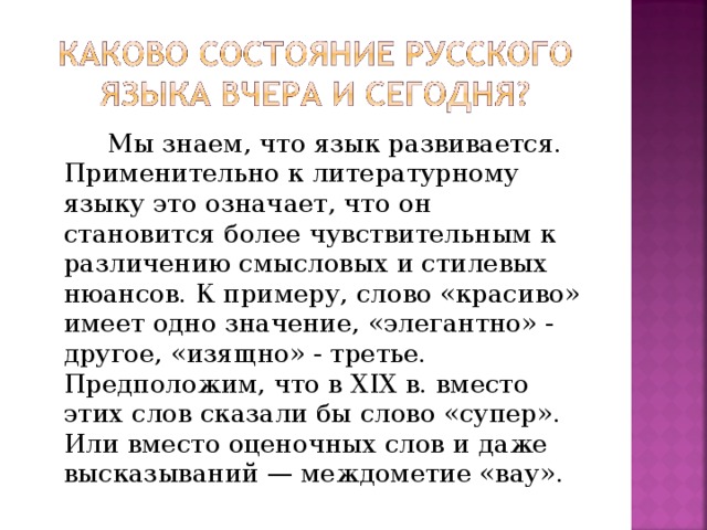 Мы знаем, что язык развивается. Применительно к литературному языку это означает, что он становится более чувствительным к различению смысловых и стилевых нюансов. К примеру, слово «красиво» имеет одно значение, «элегантно» - другое, «изящно» - третье. Предположим, что в XIX в. вместо этих слов сказали бы слово «супер». Или вместо оценочных слов и даже высказываний — междометие «вау».