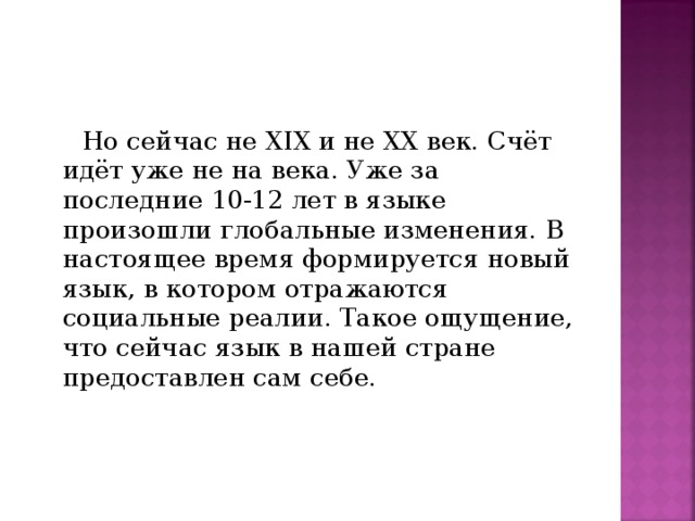 Но сейчас не XIX и не XX век. Счёт идёт уже не на века. Уже за последние 10-12 лет в языке произошли глобальные изменения. В настоящее время формируется новый язык, в котором отражаются социальные реалии. Такое ощущение, что сейчас язык в нашей стране предоставлен сам себе.