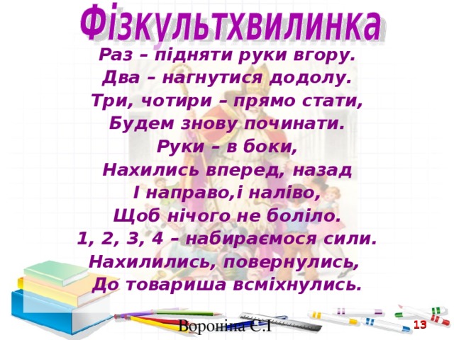 Раз – підняти руки вгору. Два – нагнутися додолу. Три, чотири – прямо стати, Будем знову починати. Руки – в боки, Нахились вперед, назад І направо,і наліво, Щоб нічого не боліло. 1, 2, 3, 4 – набираємося сили. Нахилились, повернулись, До товариша всміхнулись.  Вороніна Є.І