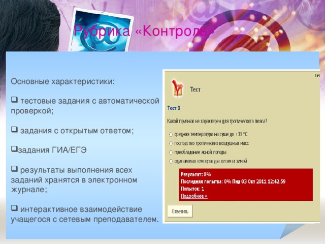 Рубрика «Контроль» Основные характеристики:  тестовые задания с автоматической проверкой;   задания с открытым ответом; задания ГИА/ЕГЭ   результаты выполнения всех заданий хранятся в электронном журнале;   интерактивное взаимодействие учащегося с сетевым преподавателем.