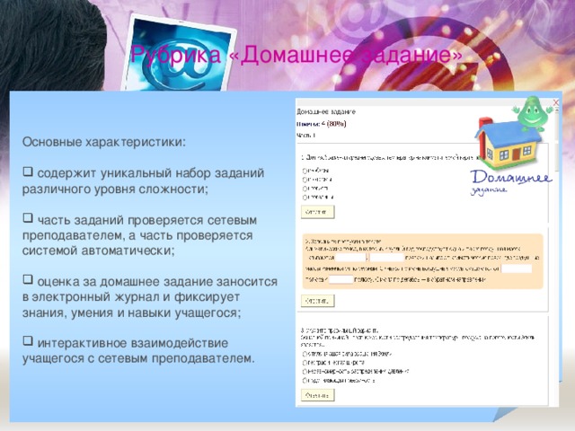 Рубрика «Домашнее задание» Основные характеристики:  содержит уникальный набор заданий различного уровня сложности;   часть заданий проверяется сетевым преподавателем, а часть проверяется системой автоматически;   оценка за домашнее задание заносится в электронный журнал и фиксирует знания, умения и навыки учащегося;  интерактивное взаимодействие учащегося с сетевым преподавателем.