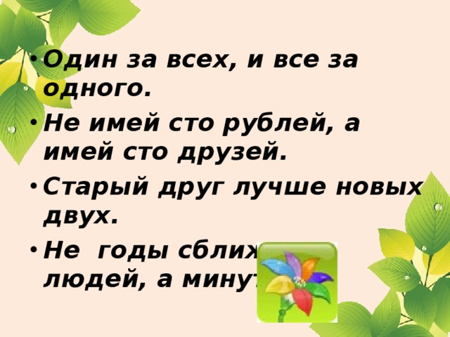 Один за всех, и все за одного. Не имей сто рублей, а имей сто друзей. Старый друг лучше новых двух. Не годы сближают людей, а минуты.