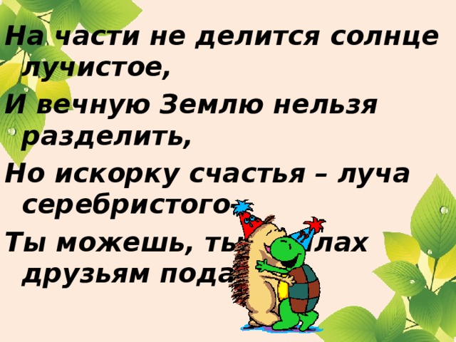 На части не делится солнце лучистое, И вечную Землю нельзя разделить, Но искорку счастья – луча серебристого- Ты можешь, ты в силах друзьям подарить.