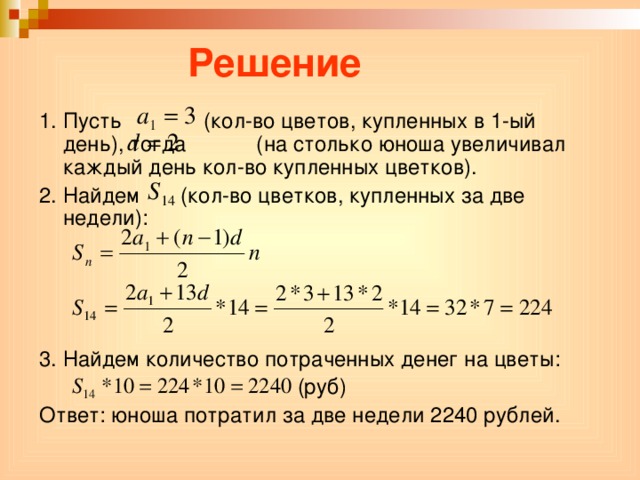 Решение 1. Пусть (кол-во цветов, купленных в 1-ый день), тогда (на столько юноша увеличивал каждый день кол-во купленных цветков). 2. Найдем (кол-во цветков, купленных за две недели): 3. Найдем количество потраченных денег на цветы:  (руб) Ответ: юноша потратил за две недели 2240 рублей.