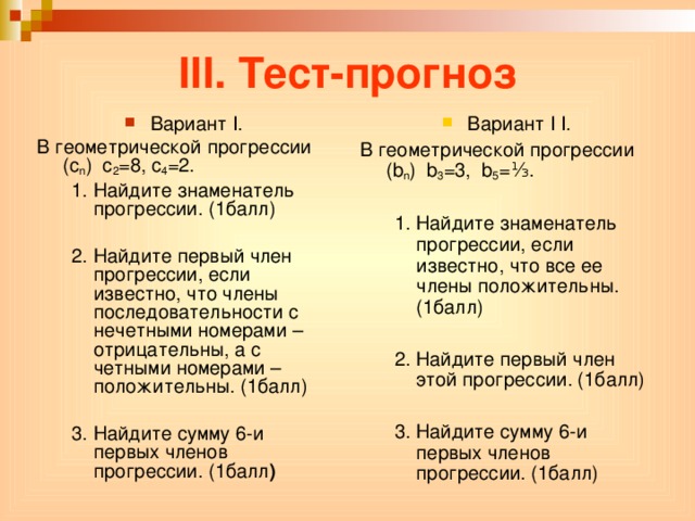 III. Тест-прогноз Вариант I . Вариант I I . В геометрической прогрессии ( c n ) c 2 =8, c 4 =2. В геометрической прогрессии ( b n ) b 3 =3, b 5 =⅓. 1. Найдите знаменатель прогрессии. (1балл) 1. Найдите знаменатель прогрессии. (1балл) 1. Найдите знаменатель прогрессии, если известно, что все ее члены положительны. (1балл) 2. Найдите первый член этой прогрессии. (1балл) 3. Найдите сумму 6-и первых членов прогрессии. (1балл) 1. Найдите знаменатель прогрессии, если известно, что все ее члены положительны. (1балл)  2. Найдите первый член этой прогрессии. (1балл)  3. Найдите сумму 6-и первых членов прогрессии. (1балл)  2. Найдите первый член прогрессии, если известно, что члены последовательности с нечетными номерами – отрицательны, а с четными номерами – положительны. (1балл) 3. Найдите сумму 6-и первых членов прогрессии. (1балл )