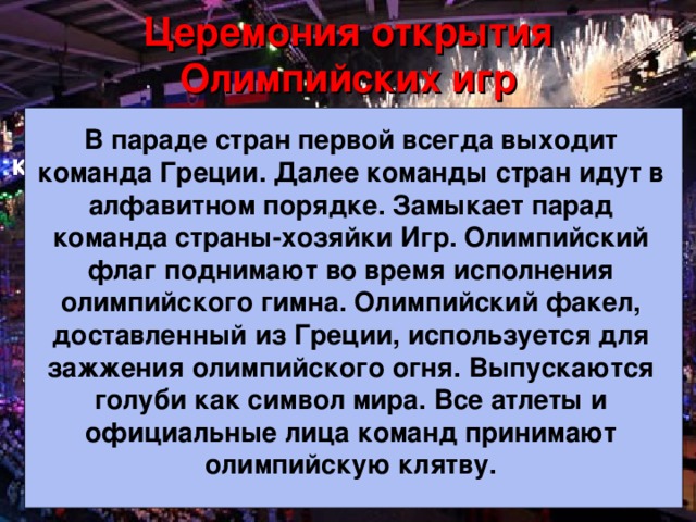 Церемония открытия Олимпийских игр В параде стран первой всегда выходит команда Греции. Далее команды стран идут в алфавитном порядке. Замыкает парад команда страны-хозяйки Игр. Олимпийский флаг поднимают во время исполнения олимпийского гимна. Олимпийский факел, доставленный из Греции, используется для зажжения олимпийского огня. Выпускаются голуби как символ мира. Все атлеты и официальные лица команд принимают олимпийскую клятву. В параде стран первой всегда выходит команда Греции. Далее команды стран идут в алфавитном порядке. Замыкает парад команда страны-хозяйки Игр. Олимпийский флаг поднимают во время исполнения олимпийского гимна. Олимпийский факел, доставленный из Греции, используется для зажжения олимпийского огня. Выпускаются голуби как символ мира. Все атлеты и официальные лица команд принимают олимпийскую клятву.