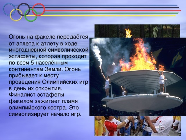 Огонь на факеле передаётся от атлета к атлету в ходе многодневной символической эстафеты, которая проходит по всем 5 населённым континентам Земли. Огонь прибывает к месту проведения Олимпийских игр в день их открытия. Финалист эстафеты факелом зажигает пламя олимпийского костра. Это символизирует начало игр.