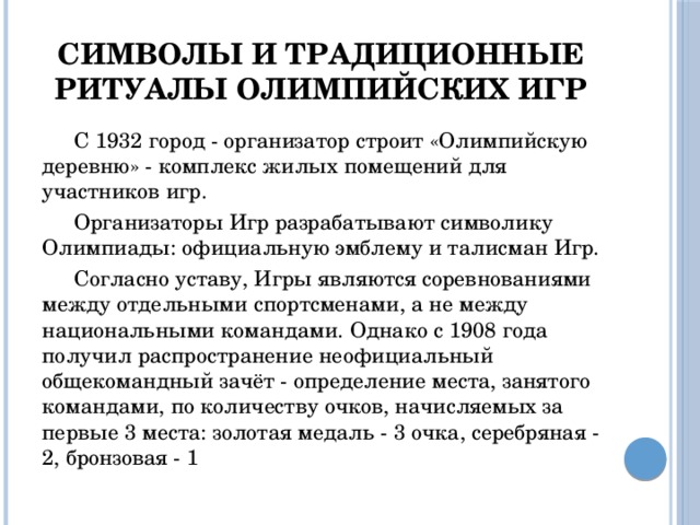 Символы и традиционные ритуалы олимпийских игр  С 1932 город - организатор строит «Олимпийскую деревню» - комплекс жилых помещений для участников игр.  Организаторы Игр разрабатывают символику Олимпиады: официальную эмблему и талисман Игр.  Согласно уставу, Игры являются соревнованиями между отдельными спортсменами, а не между национальными командами. Однако с 1908 года получил распространение неофициальный общекомандный зачёт - определение места, занятого командами, по количеству очков, начисляемых за первые 3 места: золотая медаль - 3 очка, серебряная - 2, бронзовая - 1