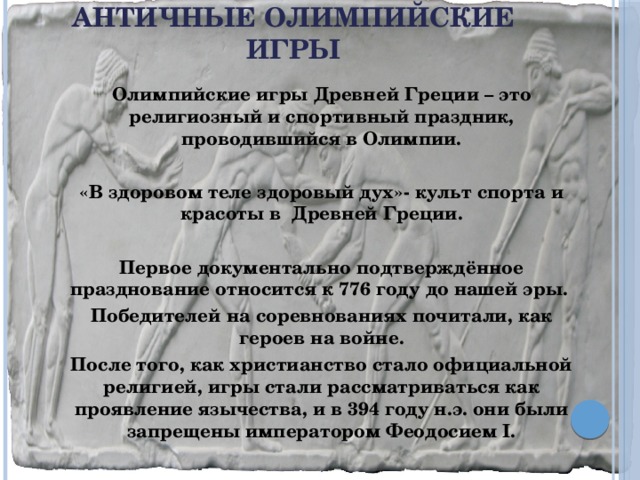 Античные Олимпийские игры   Олимпийские игры Древней Греции – это религиозный и спортивный праздник, проводившийся в Олимпии.  «В здоровом теле здоровый дух»- культ спорта и красоты в Древней Греции.  Первое документально подтверждённое празднование относится к 776 году до нашей эры. Победителей на соревнованиях почитали, как героев на войне. После того, как христианство стало официальной религией, игры стали рассматриваться как проявление язычества, и в 394 году н.э. они были запрещены императором Феодосием I.