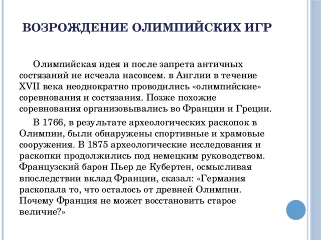 Возрождение Олимпийских игр    Олимпийская идея и после запрета античных состязаний не исчезла насовсем. в Англии в течение XVII века неоднократно проводились «олимпийские» соревнования и состязания. Позже похожие соревнования организовывались во Франции и Греции.  В 1766, в результате археологических раскопок в Олимпии, были обнаружены спортивные и храмовые сооружения. В 1875 археологические исследования и раскопки продолжились под немецким руководством. Французский барон Пьер де Кубертен, осмысливая впоследствии вклад Франции, сказал: «Германия раскопала то, что осталось от древней Олимпии. Почему Франция не может восстановить старое величие?»