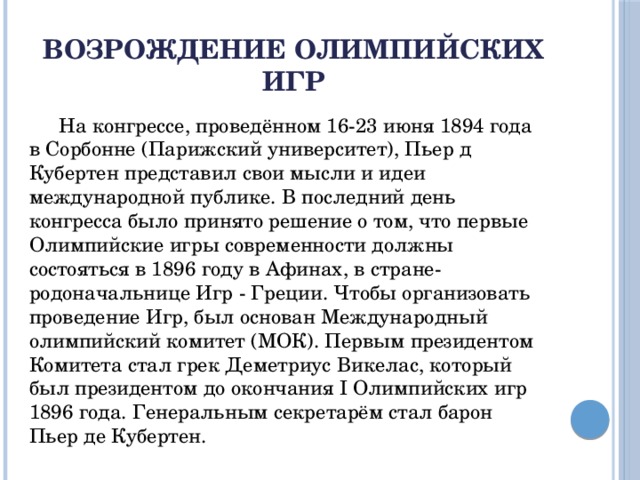 Возрождение Олимпийских игр  На конгрессе, проведённом 16-23 июня 1894 года в Сорбонне (Парижский университет), Пьер д Кубертен представил свои мысли и идеи международной публике. В последний день конгресса было принято решение о том, что первые Олимпийские игры современности должны состояться в 1896 году в Афинах, в стране-родоначальнице Игр - Греции. Чтобы организовать проведение Игр, был основан Международный олимпийский комитет (МОК). Первым президентом Комитета стал грек Деметриус Викелас, который был президентом до окончания I Олимпийских игр 1896 года. Генеральным секретарём стал барон Пьер де Кубертен.