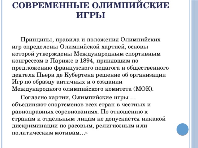 Современные Олимпийские игры    Принципы, правила и положения Олимпийских игр определены Олимпийской хартией, основы которой утверждены Международным спортивным конгрессом в Париже в 1894, принявшим по предложению французского педагога и общественного деятеля Пьера де Кубертена решение об организации Игр по образцу античных и о создании Международного олимпийского комитета (МОК).  Согласно хартии, Олимпийские игры …объединяют спортсменов всех стран в честных и равноправных соревнованиях. По отношению к странам и отдельным лицам не допускается никакой дискриминации по расовым, религиозным или политическим мотивам…»