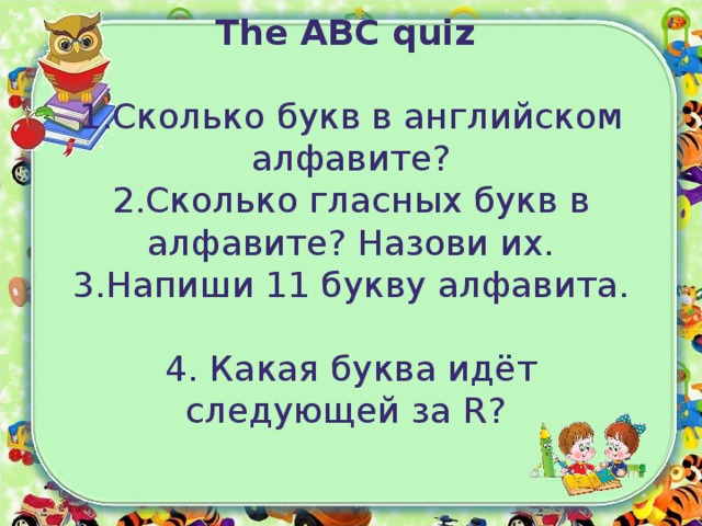 The ABC quiz   1.Сколько букв в английском алфавите?  2.Сколько гласных букв в алфавите? Назови их.  3.Напиши 11 букву алфавита.   4. Какая буква идёт следующей за R ?