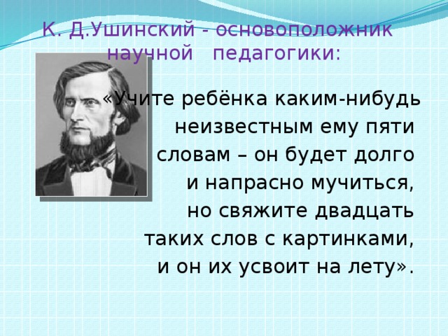 К. Д.Ушинский - основоположник научной педагогики: «Учите ребёнка каким-нибудь  неизвестным ему пяти словам – он будет долго и напрасно мучиться, но свяжите двадцать таких слов с картинками, и он их усвоит на лету».