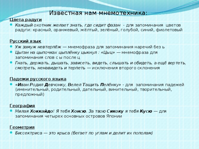 Известная нам мнемотехника: Цвета радуги Каждый охотник желает знать, где сидит фазан - для запоминания цветов радуги: красный, оранжевый, жёлтый, зелёный, голубой, синий, фиолетовый  Русский язык Уж замуж невтерпёж  — мнемофраза для запоминания наречий без ь Цыган на цыпочках цыплёнку цыкнул : «Цыц»  — мнемофраза для запоминания слов с ы после ц Гнать, держать, дышать, зависеть, видеть, слышать и обидеть, а ещё вертеть, смотреть, ненавидеть и терпеть  — исключения второго склонения   Падежи русского языка « И ван Р одил Д евчонку, В елел Т ащить П елёнку» - для запоминания падежей (именительный, родительный, дательный, винительный, творительный, предложный) География Милая Хоккайдо ! Я тебя Хонсю . За твою Сикоку я тебя Кусю  — для запоминания четырех основных островов Японии   Геометрия