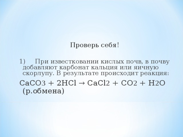 Проверь себя! 1)  При известковании кислых почв, в почву добавляют карбонат кальция или яичную скорлупу. В результате происходит реакция: СаСО 3 + 2HCl → СаСl 2 + СО 2 + H 2 O (р.обмена)