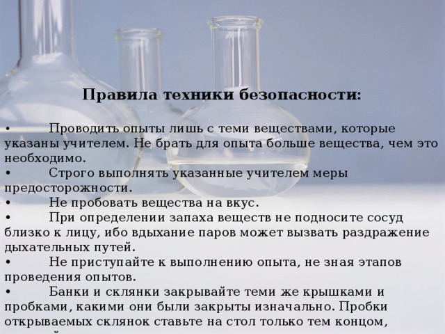 Правила техники безопасности:  •  Проводить опыты лишь с теми веществами, которые указаны учителем. Не брать для опыта больше вещества, чем это необходимо. •  Строго выполнять указанные учителем меры предосторожности. •  Не пробовать вещества на вкус. •  При определении запаха веществ не подносите сосуд близко к лицу, ибо вдыхание паров может вызвать раздражение дыхательных путей. •  Не приступайте к выполнению опыта, не зная этапов проведения опытов. •  Банки и склянки закрывайте теми же крышками и пробками, какими они были закрыты изначально. Пробки открываемых склянок ставьте на стол только тем концом, который не входит в горлышко склянки. •  Закончив работу, приведите рабочее место в порядок.