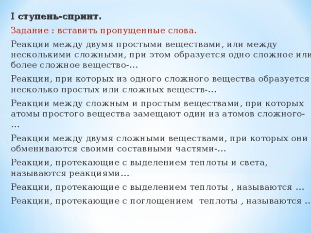 I ступень-спринт. Задание : вставить пропущенные слова. Реакции между двумя простыми веществами, или между несколькими сложными, при этом образуется одно сложное или более сложное вещество-… Реакции, при которых из одного сложного вещества образуется несколько простых или сложных веществ-… Реакции между сложным и простым веществами, при которых атомы простого вещества замещают один из атомов сложного-… Реакции между двумя сложными веществами, при которых они обмениваются своими составными частями-… Реакции, протекающие с выделением теплоты и света, называются реакциями… Реакции, протекающие с выделением теплоты , называются … Реакции, протекающие с поглощением теплоты , называются …