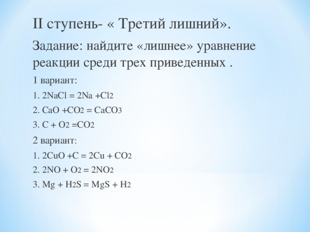 II ступень- « Третий лишний». Задание: найдите «лишнее» уравнение реакции среди трех приведенных . 1 вариант: 1. 2 NaCl = 2Na +Cl 2 2. CaO +CO 2 = CaCO 3 3. C + O 2 =CO 2 2 вариант : 1. 2 CuO +C = 2Cu + CO 2 2. 2NO + O 2 = 2NO 2 3. Mg + H 2 S = MgS + H 2