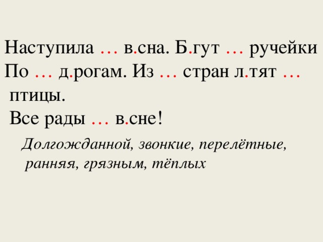 Наступила … в . сна. Б . гут … ручейки По … д . рогам. Из … стран л . тят …  птицы.  Все рады … в . сне! Долгожданной, звонкие, перелётные,  ранняя, грязным, тёплых