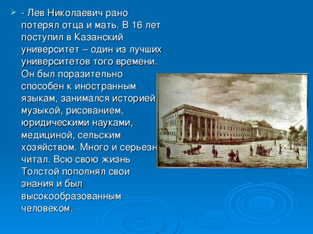 - Лев Николаевич рано потерял отца и мать. В 16 лет поступил в Казанский университет – один из лучших университетов того времени. Он был поразительно способен к иностранным языкам, занимался историей, музыкой, рисованием, юридическими науками, медициной, сельским хозяйством. Много и серьезно читал. Всю свою жизнь Толстой пополнял свои знания и был высокообразованным человеком.