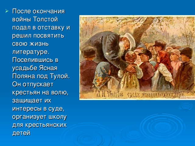 После окончания войны Толстой подал в отставку и решил посвятить свою жизнь литературе. Поселившись в усадьбе Ясная Поляна под Тулой. Он отпускает крестьян на волю, защищает их интересы в суде, организует школу для крестьянских детей