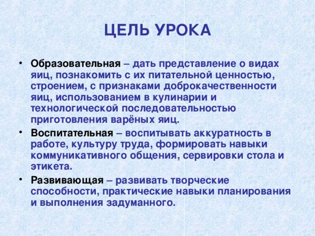 ЦЕЛЬ УРОКА Образовательная – дать представление о видах яиц, познакомить с их питательной ценностью, строением, с признаками доброкачественности яиц, использованием в кулинарии и технологической последовательностью приготовления варёных яиц. Воспитательная – воспитывать аккуратность в работе, культуру труда, формировать навыки коммуникативного общения, сервировки стола и этикета. Развивающая – развивать творческие способности, практические навыки планирования и выполнения задуманного.