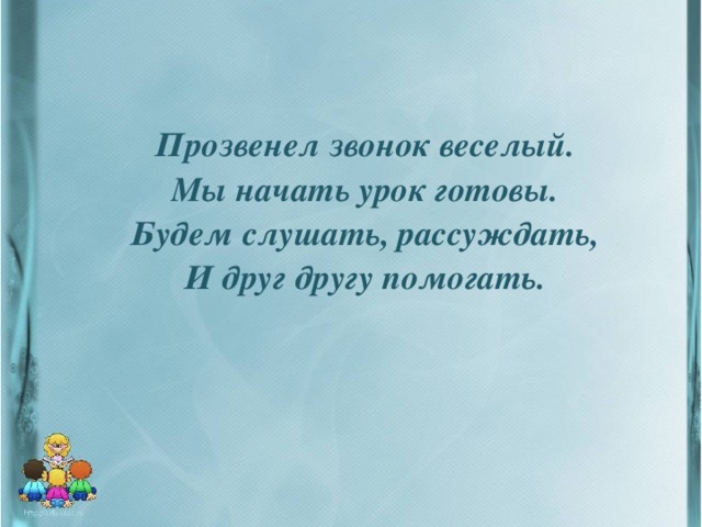 Прозвенел звонок веселый.  Мы начать урок готовы.  Будем слушать, рассуждать,  И друг другу помогать.  