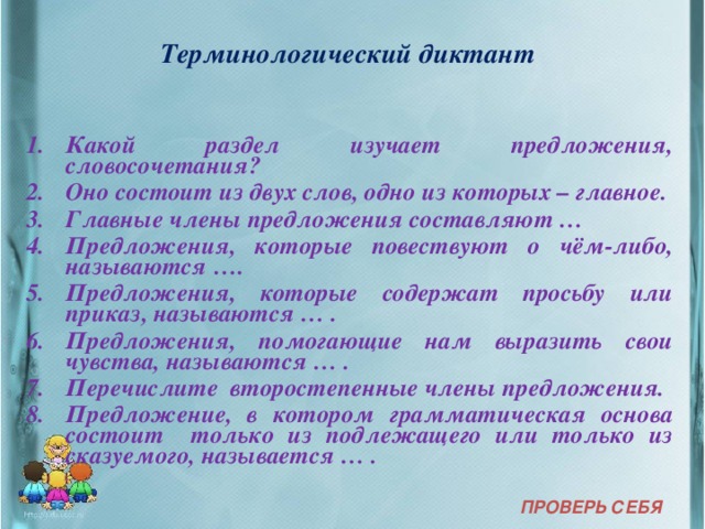 Терминологический диктант  Какой раздел изучает предложения, словосочетания? Оно состоит из двух слов, одно из которых – главное. Главные члены предложения составляют … Предложения, которые повествуют о чём-либо, называются …. Предложения, которые содержат просьбу или приказ, называются … . Предложения, помогающие нам выразить свои чувства, называются … . Перечислите второстепенные члены предложения. Предложение, в котором грамматическая основа состоит только из подлежащего или только из сказуемого, называется … . ПРОВЕРЬ СЕБЯ