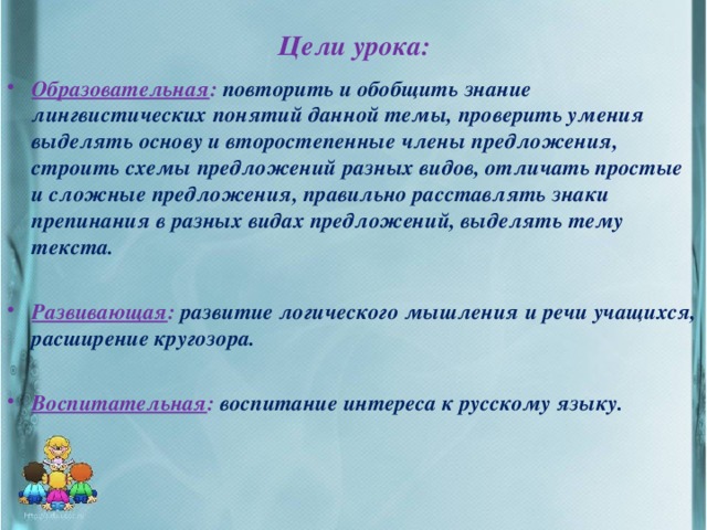 Цели урока: Образовательная : повторить и обобщить знание лингвистических понятий данной темы, проверить умения выделять основу и второстепенные члены предложения, строить схемы предложений разных видов, отличать простые и сложные предложения, правильно расставлять знаки препинания в разных видах предложений, выделять тему текста.  Развивающая :  развитие логического мышления и речи учащихся, расширение кругозора.