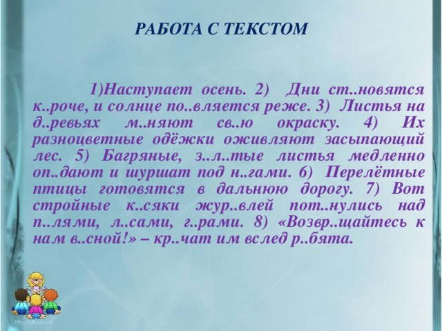 РАБОТА С ТЕКСТОМ  1)Наступает осень. 2) Дни ст..новятся к..роче, и солнце по..вляется реже. 3) Листья на д..ревьях м..няют св..ю окраску. 4) Их разноцветные одёжки оживляют засыпающий лес. 5) Багряные, з..л..тые листья медленно оп..дают и шуршат под н..гами. 6) Перелётные птицы готовятся в дальнюю дорогу. 7) Вот стройные к..сяки жур..влей пот..нулись над п..лями, л..сами, г..рами. 8) «Возвр..щайтесь к нам в..сной!» – кр..чат им вслед р..бята.