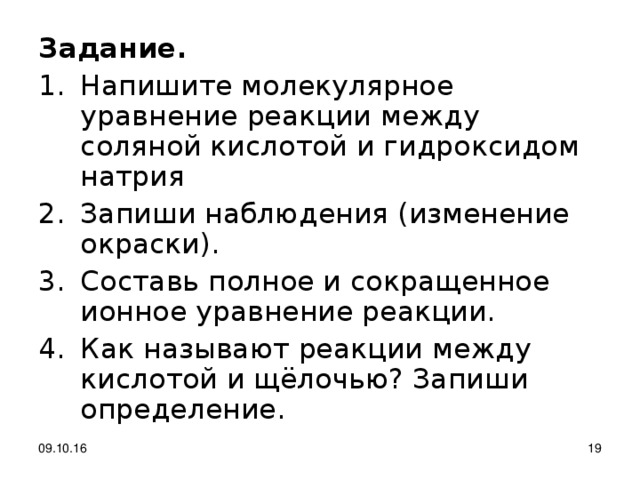 Задание. Напишите молекулярное уравнение реакции между соляной кислотой и гидроксидом натрия Запиши наблюдения (изменение окраски). Составь полное и сокращенное ионное уравнение реакции. Как называют реакции между кислотой и щёлочью? Запиши определение. 09.10.16