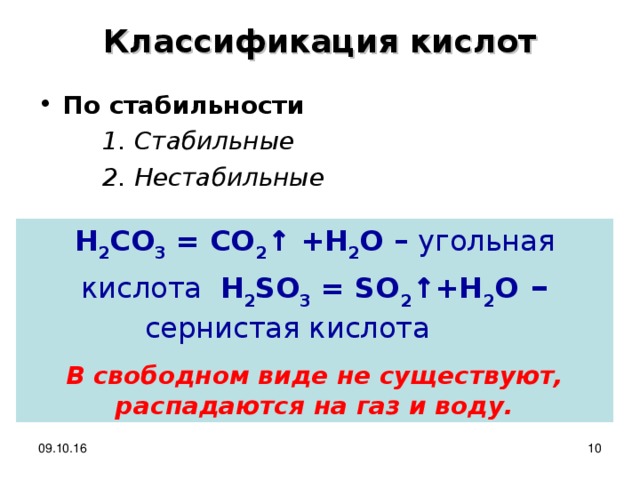 Классификация кислот По стабильности  Стабильные  Нестабильные  Стабильные  Нестабильные  Стабильные  Нестабильные  H 2 CO 3 = CO 2 ↑ + H 2 O – угольная кислота  H 2 SO 3 = SO 2 ↑ +H 2 O – сернистая кислота  В свободном виде не существуют, распадаются на газ и воду. 09.10.16