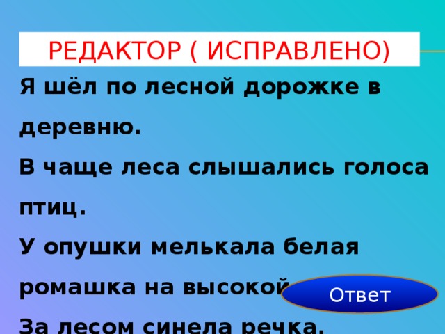 Редактор ( исправлено) Я шёл по лесной дорожке в деревню. В чаще леса слышались голоса птиц. У опушки мелькала белая ромашка на высокой ножке. За лесом синела речка. Около речки паслось стадо. 10 исправлений Ответ