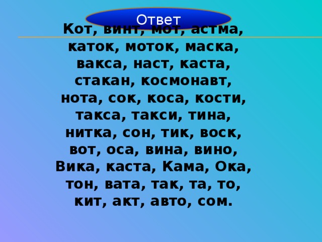 Ответ Кот, винт, мот, астма, каток, моток, маска, вакса, наст, каста, стакан, космонавт, нота, сок, коса, кости, такса, такси, тина, нитка, сон, тик, воск, вот, оса, вина, вино, Вика, каста, Кама, Ока, тон, вата, так, та, то, кит, акт, авто, сом.