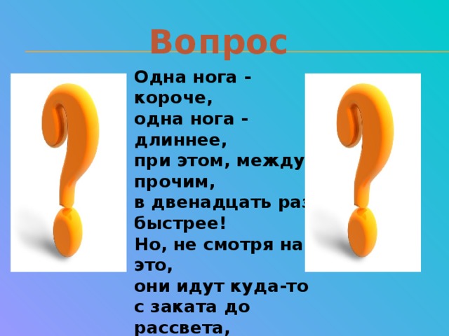 Вопрос Одна нога - короче,  одна нога - длиннее,  при этом, между прочим,  в двенадцать раз быстрее!  Но, не смотря на это,  они идут куда-то  с заката до рассвета,  с рассвета до заката...