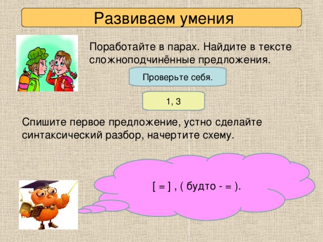 Развиваем умения Поработайте в парах. Найдите в тексте сложноподчинённые предложения. Проверьте себя. 1, 3 Спишите первое предложение, устно сделайте синтаксический разбор, начертите схему. [ = ] , ( будто - = ).