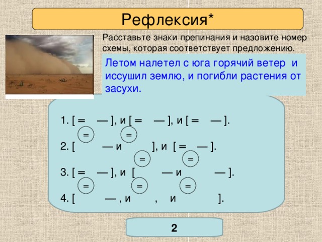 Рефлексия* Расставьте знаки препинания и назовите номер схемы, которая соответствует предложению. Летом налетел с юга горячий ветер и иссушил землю, и погибли растения от засухи. Летом налетит с юга горячий ветер и иссушит степь и погибнут растения от засухи. 1. [ ═  ― ] ,  и [ ═  ― ] , и [ ═  ― ] . 2. [ ―  и ] , и [ ═  ― ] . 3. [ ═  ― ] , и [ ―  и ― ] . 4. [ ― , и , и ] .  ═ ═ ═ ═ *Задание повышенной сложности. ═ ═ ═ 2 Проверьте себя