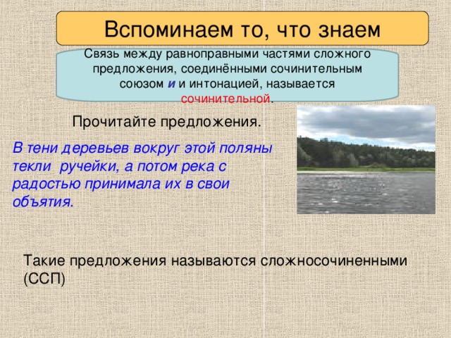 Вспоминаем то, что знаем Связь между равноправными частями сложного предложения, соединёнными сочинительным союзом и и интонацией, называется сочинительной . Прочитайте предложения. В тени деревьев вокруг этой поляны текли ручейки, а потом река с радостью принимала их в свои объятия.  Такие предложения называются сложносочиненными (ССП)