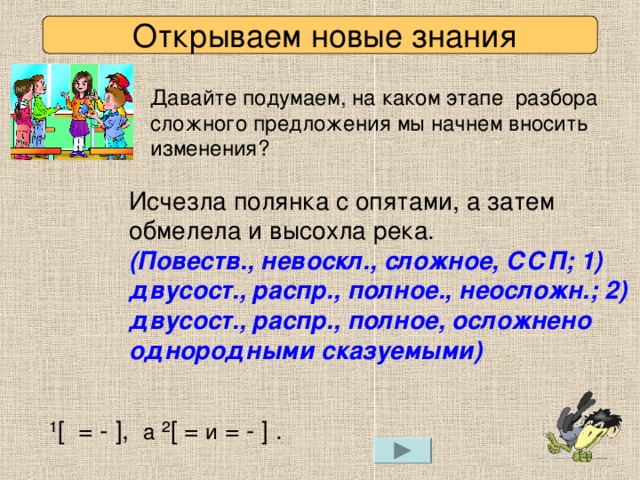 Открываем новые знания Давайте подумаем, на каком этапе разбора сложного предложения мы начнем вносить изменения? Исчезла полянка с опятами, а затем обмелела и высохла река.   (Повеств., невоскл., сложное, ССП; 1) двусост., распр., полное., неосложн.; 2) двусост., распр., полное, осложнено однородными сказуемыми) ¹[  =  -  ] , а  ²[  =  и  =  -  ] .