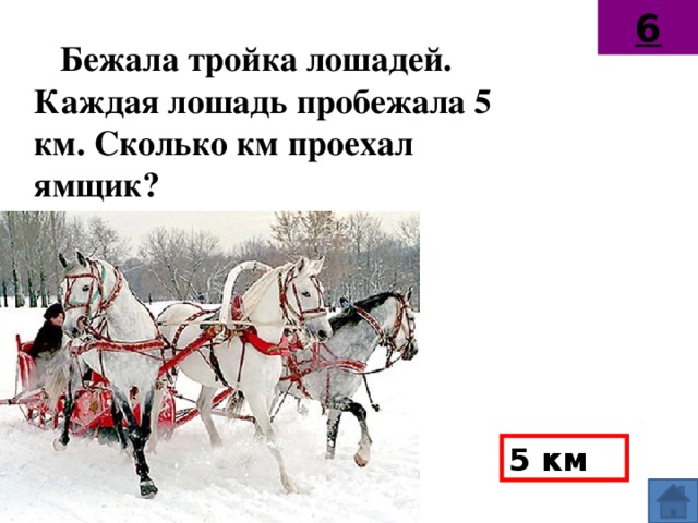 6 Бежала тройка лошадей. Каждая лошадь пробежала 5 км. Сколько км проехал ямщик?  5 км
