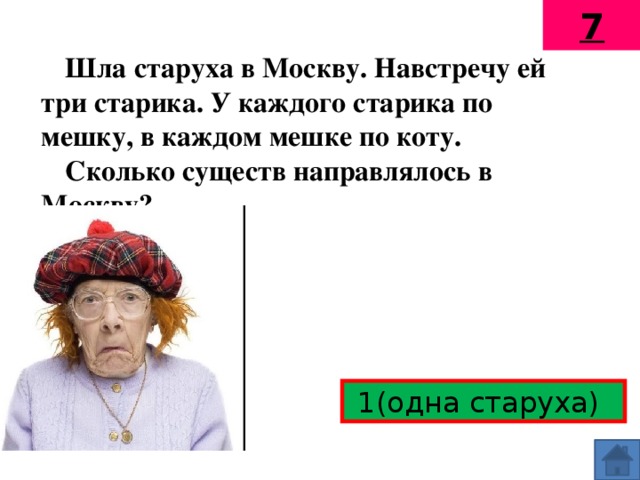 7 Шла старуха в Москву. Навстречу ей три старика. У каждого старика по мешку, в каждом мешке по коту. Сколько существ направлялось в Москву?  1(одна старуха)