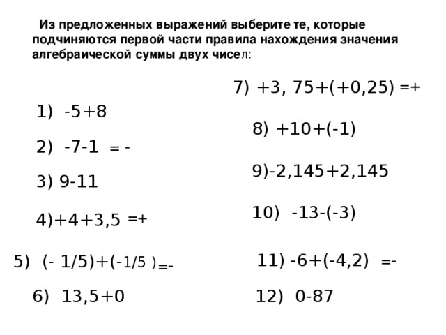 Из предложенных выражений выберите те, которые подчиняются первой части правила нахождения значения алгебраической суммы двух чисе л : =+ 7) +3, 75+(+0,25) 1) -5+8 8) +10+(-1) 2) -7-1 = - 9)-2,145+2,145  3) 9-11 10) -13-(-3) =+ 4)+4+3,5 11) -6+(-4,2) =- 5) (- 1 /5 )+(- 1/5 ) =- 12) 0-87 6) 13,5+0