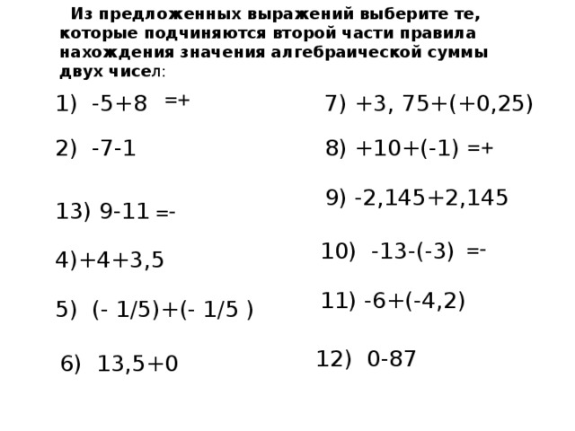 Из предложенных выражений выберите те, которые подчиняются второй части правила нахождения значения алгебраической суммы двух чисе л : =+ 7) +3, 75+(+0,25) 1) -5+8 =+ 2) -7-1 8) +10+(-1) 9) -2,145+2,145 13) 9-11 =- =- 10) -13-(-3) 4)+4+3,5 11) -6+(-4,2) 5) (- 1 /5 )+(- 1/5 ) 12) 0-87 6) 13,5+0