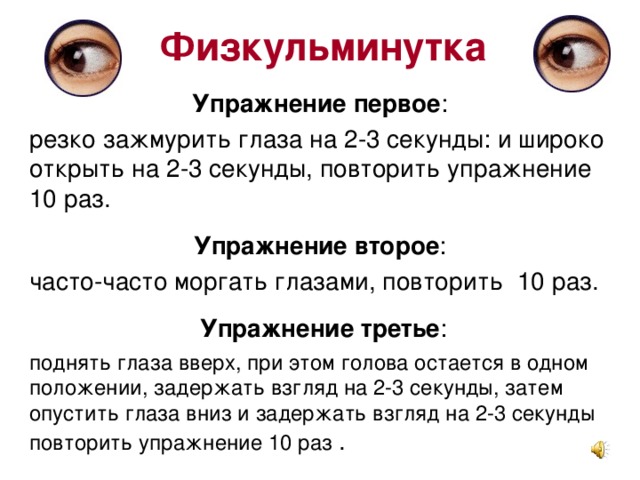 Физкульминутка Упражнение первое : резко зажмурить глаза на 2-3 секунды: и широко открыть на 2-3 секунды, повторить упражнение 10 раз. Упражнение второе : часто-часто моргать глазами, повторить 10 раз. Упражнение третье : поднять глаза вверх, при этом голова остается в одном положении, задержать взгляд на 2-3 секунды, затем опустить глаза вниз и задержать взгляд на 2-3 секунды повторить упражнение 10 раз .