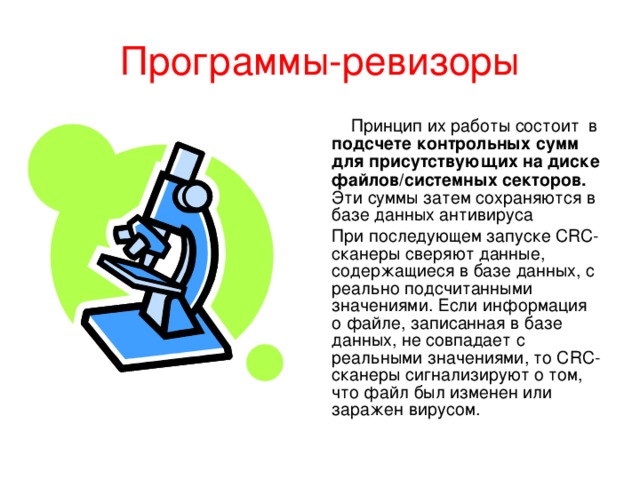 Программы-ревизоры  Принцип их работы состоит в подсчете контрольных сумм для присутствующих на диске файлов/системных секторов. Эти суммы затем сохраняются в базе данных антивируса При последующем запуске CRC-сканеры сверяют данные, содержащиеся в базе данных, с реально подсчитанными значениями. Если информация о файле, записанная в базе данных, не совпадает с реальными значениями, то CRC-сканеры сигнализируют о том, что файл был изменен или заражен вирусом.