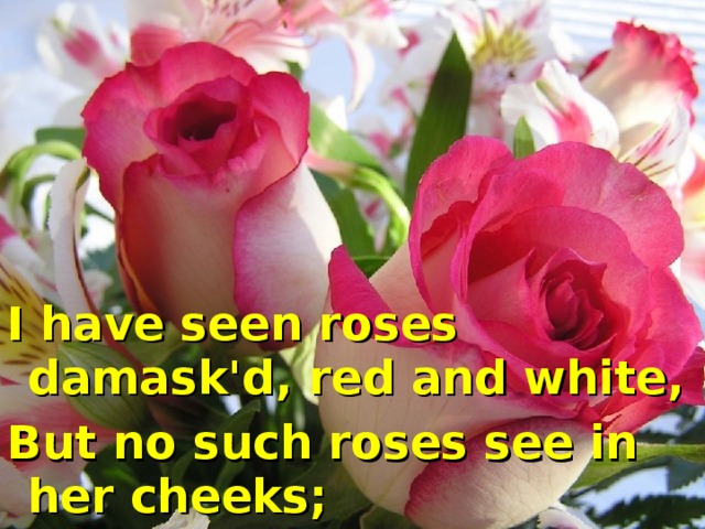 I have seen roses damask'd, red and white, But no such roses see in her cheeks;
