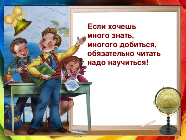 Если хочешь много знать, многого добиться, обязательно читать надо научиться!