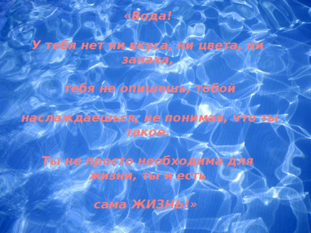 «Вода!  У тебя нет ни вкуса, ни цвета, ни запаха,   тебя не опишешь, тобой   наслаждаешься, не понимая, что ты такое.  Ты не просто необходима для жизни, ты и есть  сама ЖИЗНЬ!»   Антуан де Сент-Экзюпери  