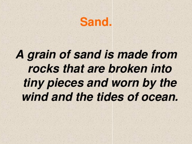 Sand. A grain of sand is made from rocks that are broken into tiny pieces and worn by the wind and the tides of ocean.